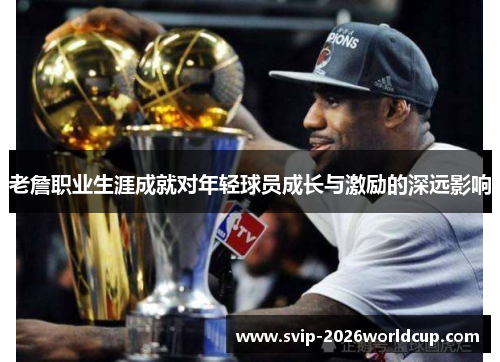 老詹职业生涯成就对年轻球员成长与激励的深远影响 老詹职业生涯成就对年轻球员成长与激励的深远影响