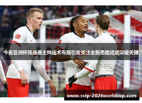 今夜亚洲杯预选赛主帅战术布局引发关注全新思路或成突破关键 今夜亚洲杯预选赛主帅战术布局引发关注全新思路或成突破关键