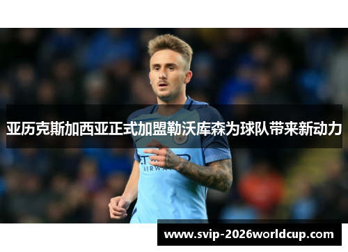 亚历克斯加西亚正式加盟勒沃库森为球队带来新动力