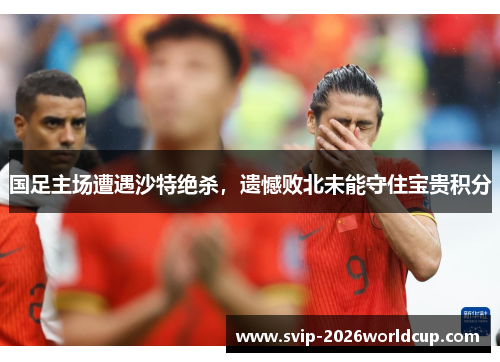 国足主场遭遇沙特绝杀,遗憾败北未能守住宝贵积分