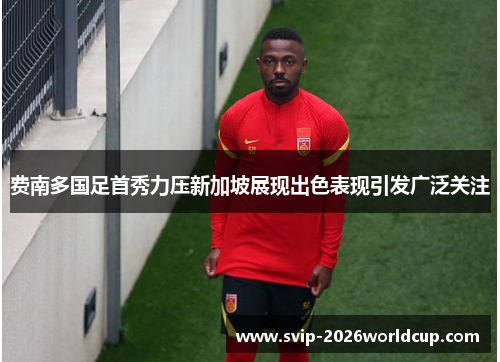费南多国足首秀力压新加坡展现出色表现引发广泛关注