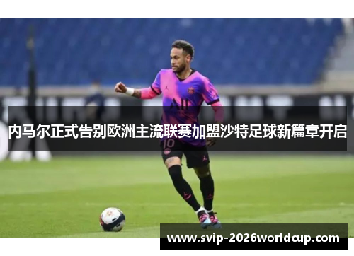 内马尔正式告别欧洲主流联赛加盟沙特足球新篇章开启