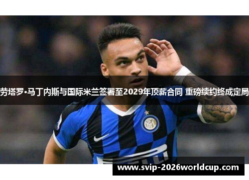 劳塔罗·马丁内斯与国际米兰签署至2029年顶薪合同 重磅续约终成定局