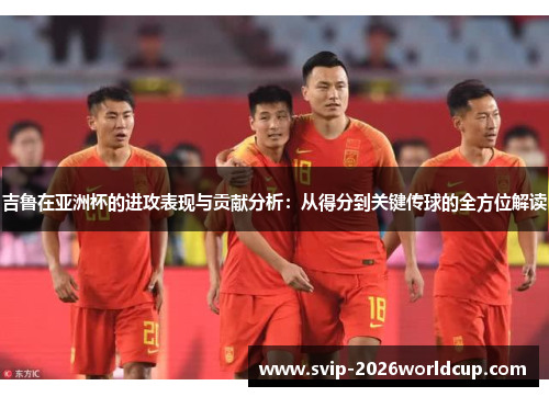 吉鲁在亚洲杯的进攻表现与贡献分析：从得分到关键传球的全方位解读