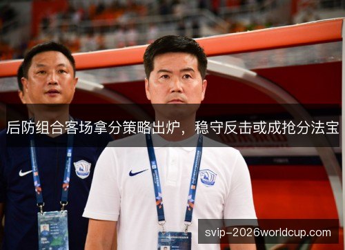后防组合客场拿分策略出炉，稳守反击或成抢分法宝